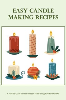 Easy Candle Making Recipes: A How-To Guide To Homemade Candles Using Pure Essential Oils: How To Make Candles Quickly & Easily