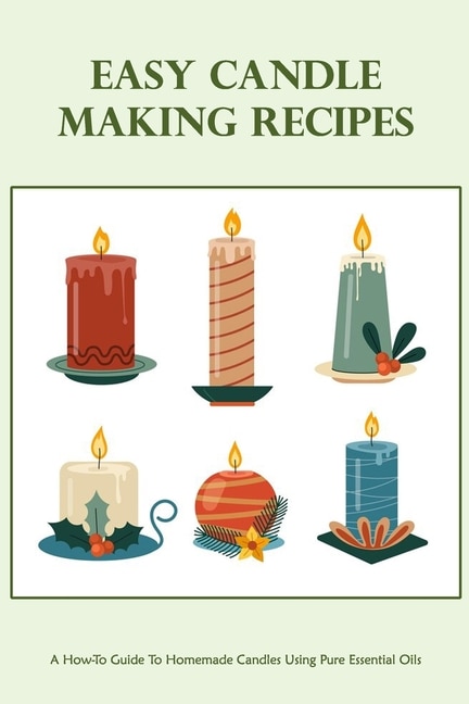 Easy Candle Making Recipes: A How-To Guide To Homemade Candles Using Pure Essential Oils: How To Make Candles Quickly & Easily