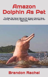 Amazon Dolphin As Pet: The Best Pet Owner Manual On Amazon Dolphin Care, Training, Personality, Grooming, Feeding And Health For Beginners