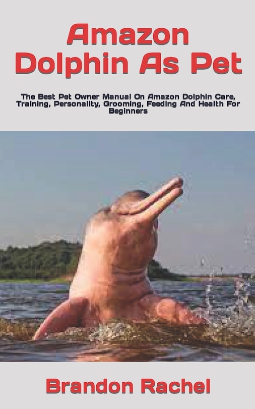 Amazon Dolphin As Pet: The Best Pet Owner Manual On Amazon Dolphin Care, Training, Personality, Grooming, Feeding And Health For Beginners