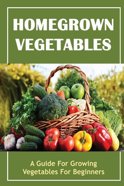 Homegrown Vegetables: A Guide For Growing Vegetables For Beginners