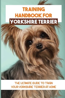 Training Handbook For Yorkshire Terrier: The Ultimate Guide To Train Your Yorkshire Terrier At Home: Techniques To Train A Yorkshire Terrier