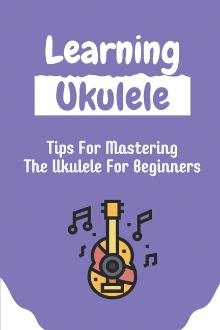 Learning Ukulele: Tips For Mastering The Ukulele For Beginners: Ukulele For Beginners