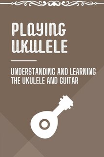 Playing Ukulele: Understanding And Learning The Ukulele And Guitar: Ukulele Fingerstyle Songbook