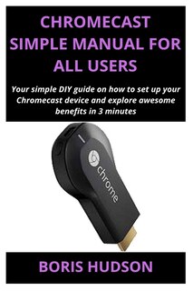 Chromecast Simple Manual for All Users: Your simple DIY guide on how to set up your Chromecast device and explore awesome benefits in 3 minutes