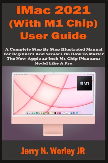 iMac 2021 (With M1 Chip) User Guide: A Complete Step By Step Illustrated Manual For Beginners & Seniors On How To Master The New Apple iMac 24 inch 2021 Model With M1 Chip Like A Pro. Tips & Tricks