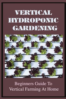 Vertical Hydroponic Gardening: Beginners Guide To Vertical Farming At Home: Guide To Vertical Hydroponics