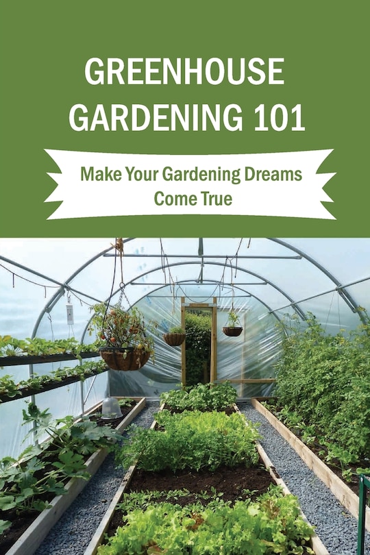 Greenhouse Gardening 101: Make Your Gardening Dreams Come True: How To Start Your Own Greenhouse