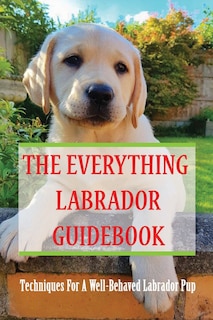 The Everything Labrador Guidebook: Techniques For A Well-Behaved Labrador Pup: Raise Your Lab Puppy