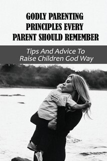 Godly Parenting Principles Every Parent Should Remember: Tips And Advice To Raise Children God Way: Bible Verses To Teach Your Child