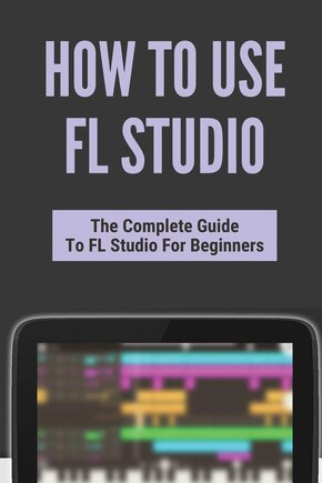How To Use FL Studio: The Complete Guide To FL Studio For Beginners: Fl Studio Tutorial Download