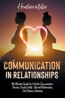 Communication in Relationships: The Ultimate Guide For A Better Communication. Develop Couple Skills, Rebuild Relationship, And Improve Intimacy