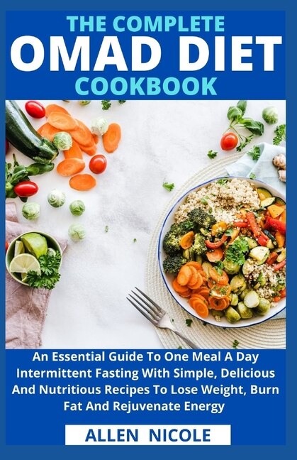 The Complete Omad Diet Cookbook: An Essential Guide To One Meal A Day Intermittent Fasting With Simple, Delicious And Nutritious Recipes To Lose Weight, Burn Fat And Rejuvenate Energy