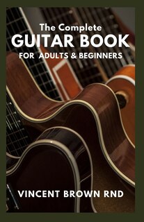 The Complete Guitar Book for Adult & Beginners: The Effective Guide to Teach Yourself How to Play Famous Guitar Songs, Music Theory And Technique