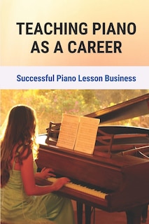 Teaching Piano As A Career: Successful Piano Lesson Business.: How To Begin Teaching Piano Lessons