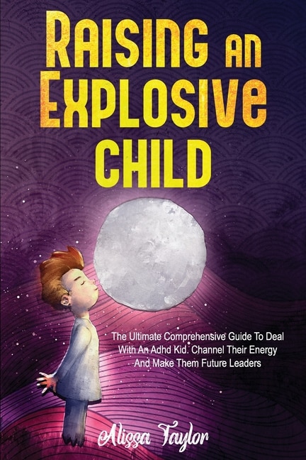 Raising An Explosive Child: The Ultimate Comprehensive Guide To Deal With An ADHD Kid. Channel Their Energy And Make Them Future Leaders