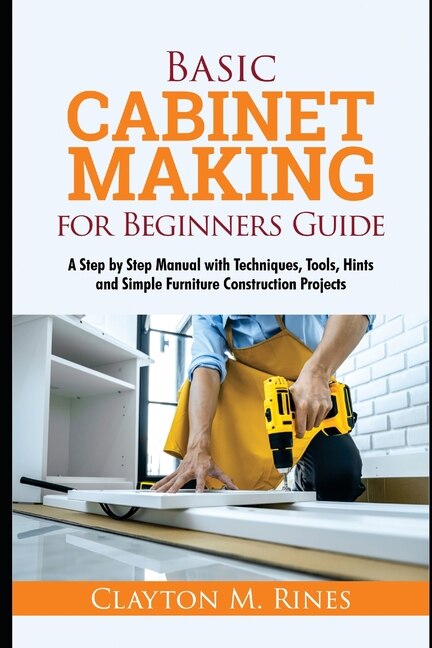 Basic Cabinet Making for Beginners Guide: A Step-by-Step Manual with Techniques, Tools, Hints and Simple Furniture Construction Projects