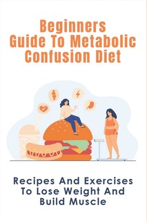 Beginners Guide To Metabolic Confusion Diet: Recipes And Exercises To Lose Weight And Build Muscle: Metabolic Confusion Meal Plans Ideas