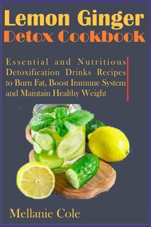 Lemon Ginger Detox Cookbook: Essential and Nutritious Detoxification Drinks Recipes to Burn Fat, Boost Immune System and Maintain Healthy Weight