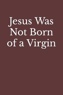 Jesus Was Not Born of a Virgin: The Infancy Narratives in Matthew and Luke Are Spurious