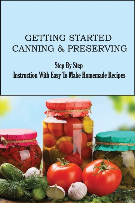 Getting Started Canning & Preserving: Step By Step Instruction With Easy To Make Homemade Recipes: Ways To Preserve Your Fruits And Veggies