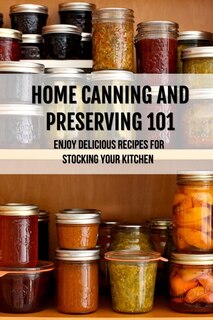 Home Canning And Preserving 101: Enjoy Delicious Recipes For Stocking Your Kitchen: Home Canning Recipes