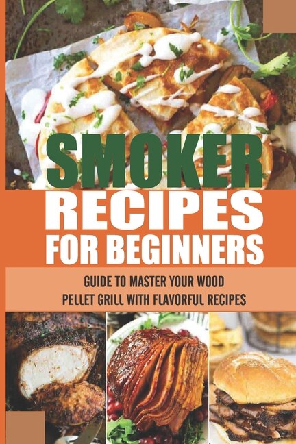 Smoker Recipes For Beginners: Guide To Master Your Wood Pellet Grill With Flavorful Recipes: How To Smoke Meat At Home With A Smoker
