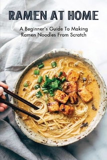 Ramen At Home: A Beginner's Guide To Making Ramen Noodles From Scratch: Ramen Recipes