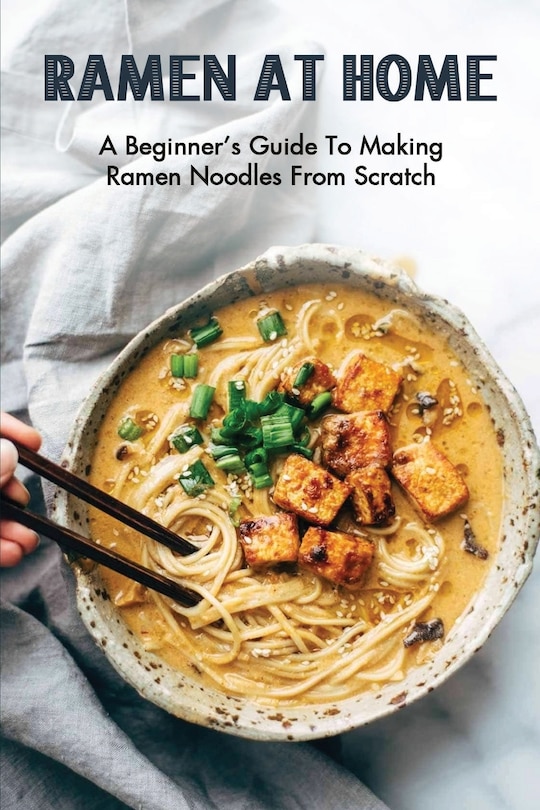 Ramen At Home: A Beginner's Guide To Making Ramen Noodles From Scratch: Ramen Recipes