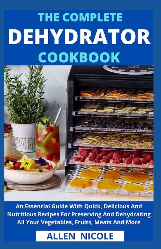 The Complete Dehydrator Cookbook: An Essential Guide With Quick, Delicious And Nutritious Recipes For Preserving And Dehydrating All Your Vegetables, Fruits, Meats And More