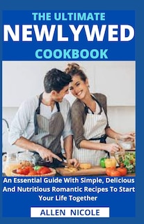 The Ultimate Newlywed Cookbook: An Essential Guide With Simple, Delicious And Nutritious Romantic Recipes To Start Your Life Together