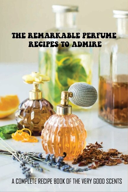 The Remarkable Perfume Recipes To Admire: A Complete Recipe Book Of The Very Good Scents: How To Create Your Own Perfume Recipes