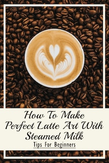 Front cover_How To Make Perfect Latte Art with Steamed Milk