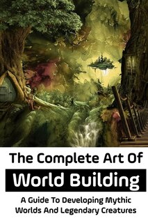 The Complete Art Of World Building: A Guide To Developing Mythic Worlds And Legendary Creatures: World Building Ideas For Writers