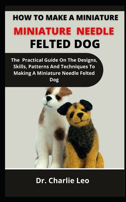 How To Make A Miniature Needle Felted Dog: The Practical Guide On The Designs, Skills, Patterns And Techniques To Making A Miniature Needle Felted Dog