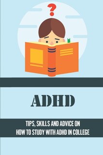 ADHD: Tips, Skills And Advice On How To Study With ADHD In College: Ideas For Managing Adhd Symptoms In College