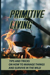 Primitive Living: Tips And Tricks On How To Manage Things And Survive In The Wild: What Is Outdoor Survival?