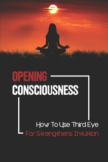 Opening Consciousness: How To Use Third Eye For Strengthens Intuition: Opening Third Eye Chakra