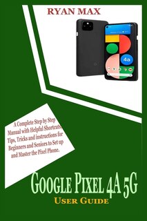 Google Pixel 4a 5g User Guide: A Complete Step by Step Manual with Helpful Shortcuts, Tips, Tricks and Instructions for Beginners and Seniors to Set Up and Master the Pixel Phone
