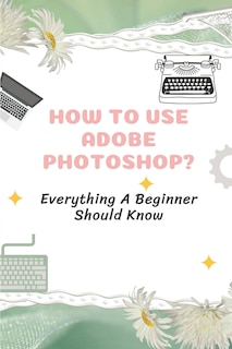 How To Use Adobe Photoshop?: Everything A Beginner Should Know: Step-By-Step Photoshop Tutorials For Beginners