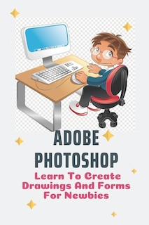 Adobe Photoshop: Learn To Create Drawings And Forms For Newbies: Photoshop Elements Guide For Beginners