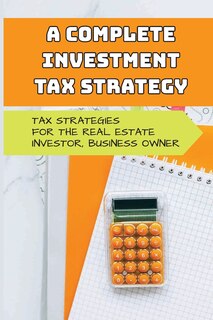 A Complete Investment Tax Strategy: Tax Strategies For The Real Estate Investor, Business Owner: Simplified Tax Strategies For Real Estate Investors