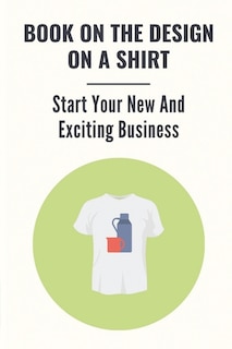 Book On The Design On A Shirt: Start Your New And Exciting Business: T-Shirt Business Opportunities