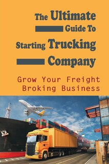 The Ultimate Guide To Starting Trucking Company: Grow Your Freight Broking Business: Freight Broker Business Startup Guide