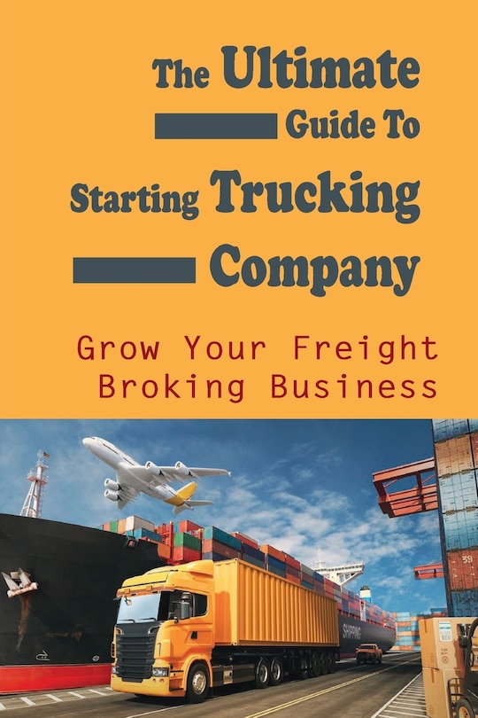 The Ultimate Guide To Starting Trucking Company: Grow Your Freight Broking Business: Freight Broker Business Startup Guide