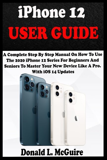 iPhone 12 USER GUIDE: A Complete Step By Step Manual On How To Use The 2020 iPhone 12 Series For Beginners And Seniors To Master Your New Device Like A Pro. With iOS 14 Updates.