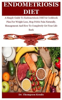 Endometriosis Diet: A Simple Guide To Endometriosis DIET & Cookbook Plan For Weight Loss, Stop Pelvic Pain Naturally, Management And How To Completely Get Your Life Back