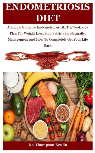 Endometriosis Diet: A Simple Guide To Endometriosis DIET & Cookbook Plan For Weight Loss, Stop Pelvic Pain Naturally, Management And How To Completely Get Your Life Back