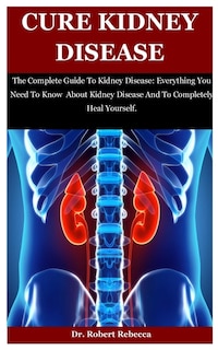 Cure Kidney Disease: The Complete Guide To Kidney Disease: Everything You Need To Know About Kidney Disease And To Completely Heal Yourself