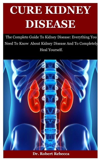 Cure Kidney Disease: The Complete Guide To Kidney Disease: Everything You Need To Know About Kidney Disease And To Completely Heal Yourself